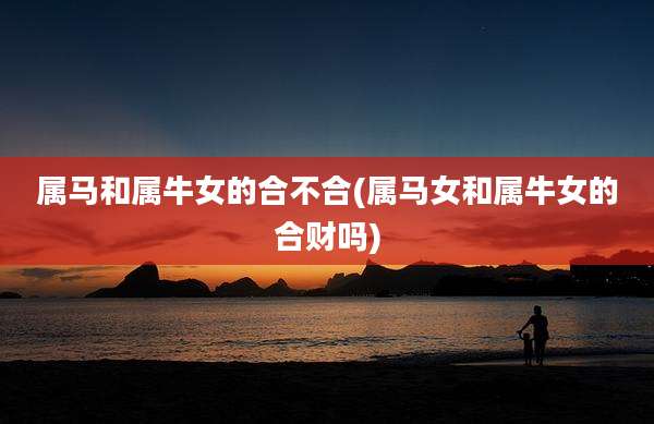 属马和属牛女的合不合(属马女和属牛女的合财吗)