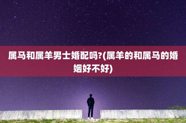 属马和属羊男士婚配吗?(属羊的和属马的婚姻好不好)