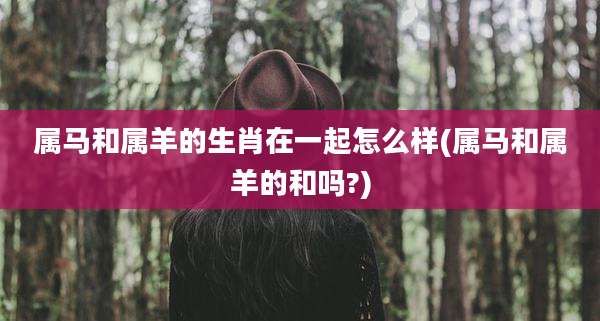 属马和属羊的生肖在一起怎么样(属马和属羊的和吗?)