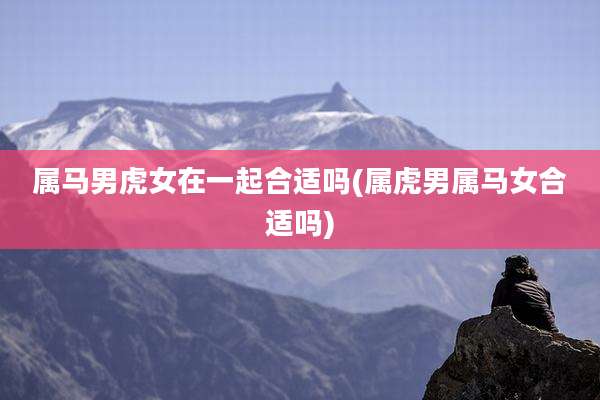 属马男虎女在一起合适吗(属虎男属马女合适吗)