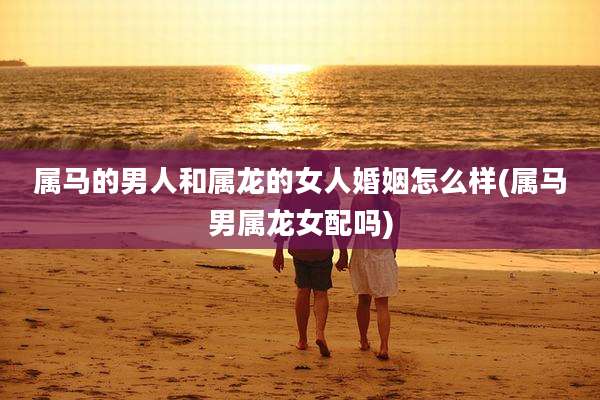 属马的男人和属龙的女人婚姻怎么样(属马男属龙女配吗)