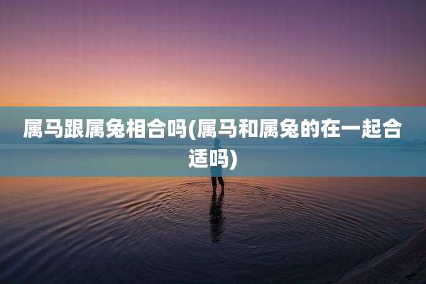 属马跟属兔相合吗(属马和属兔的在一起合适吗)