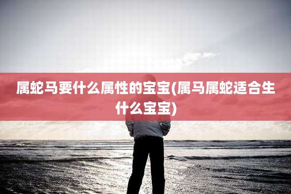 属蛇马要什么属性的宝宝(属马属蛇适合生什么宝宝)
