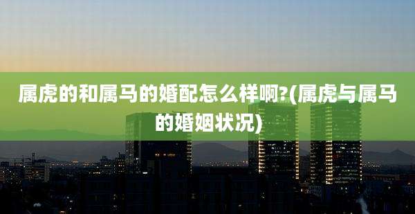 属虎的和属马的婚配怎么样啊?(属虎与属马的婚姻状况)
