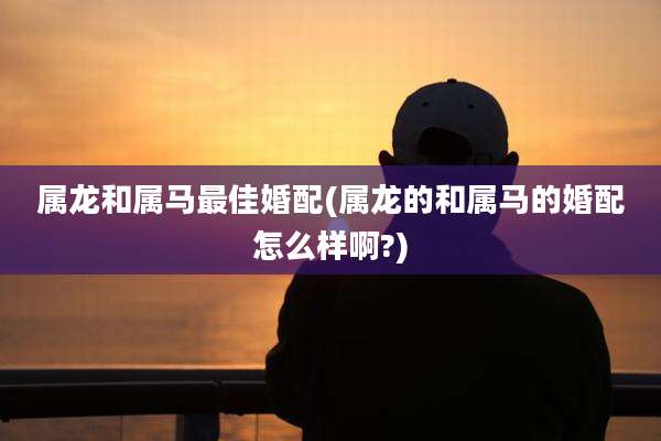 属龙和属马最佳婚配(属龙的和属马的婚配怎么样啊?)