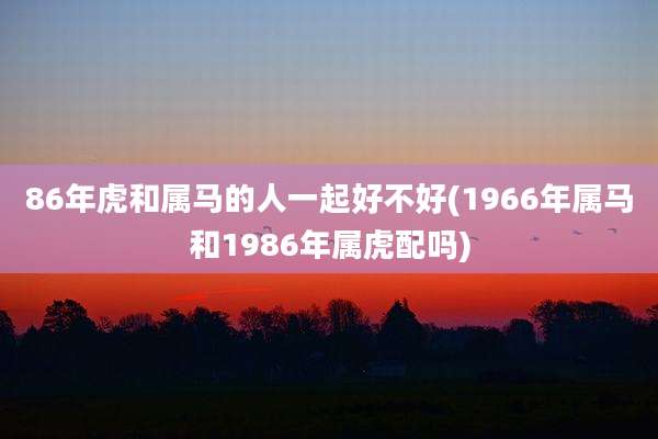 86年虎和属马的人一起好不好(1966年属马和1986年属虎配吗)