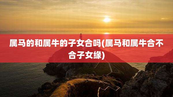 属马的和属牛的子女合吗(属马和属牛合不合子女缘)
