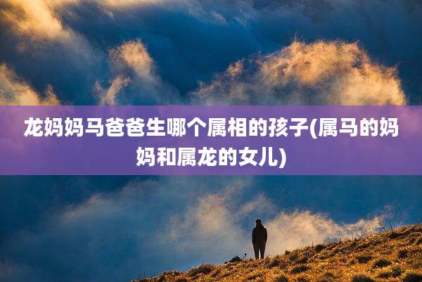 龙妈妈马爸爸生哪个属相的孩子(属马的妈妈和属龙的女儿)