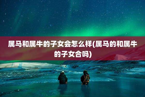 属马和属牛的子女会怎么样(属马的和属牛的子女合吗)