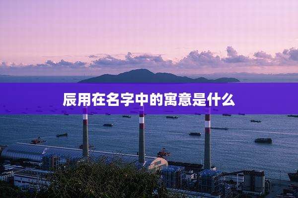 辰用在名字中的寓意是什么