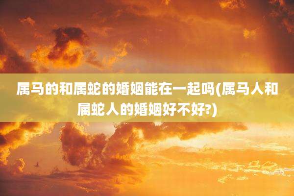 属马的和属蛇的婚姻能在一起吗(属马人和属蛇人的婚姻好不好?)