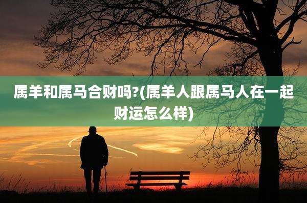 属羊和属马合财吗?(属羊人跟属马人在一起财运怎么样)