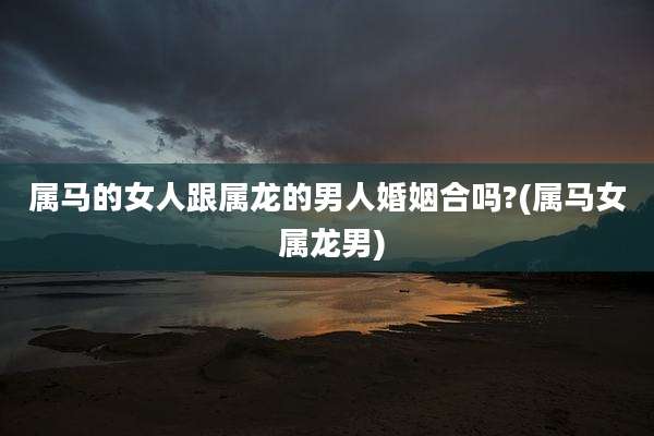 属马的女人跟属龙的男人婚姻合吗?(属马女 属龙男)