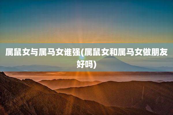 属鼠女与属马女谁强(属鼠女和属马女做朋友好吗)