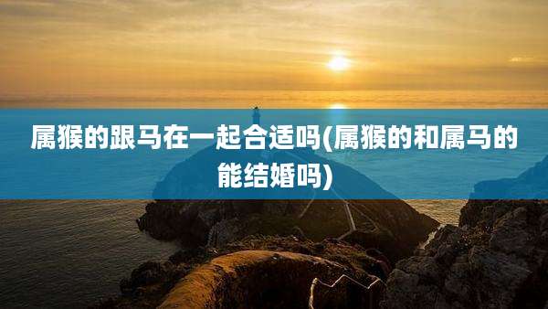 属猴的跟马在一起合适吗(属猴的和属马的能结婚吗)