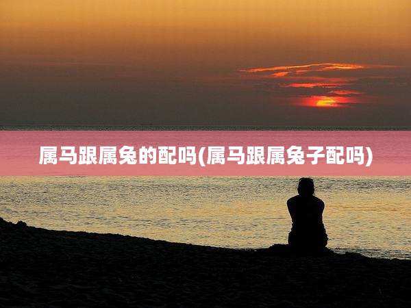 属马跟属兔的配吗(属马跟属兔子配吗)