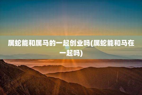 属蛇能和属马的一起创业吗(属蛇能和马在一起吗)