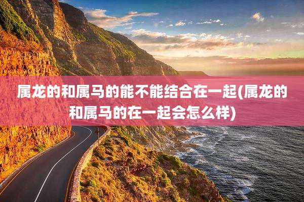 属龙的和属马的能不能结合在一起(属龙的和属马的在一起会怎么样)