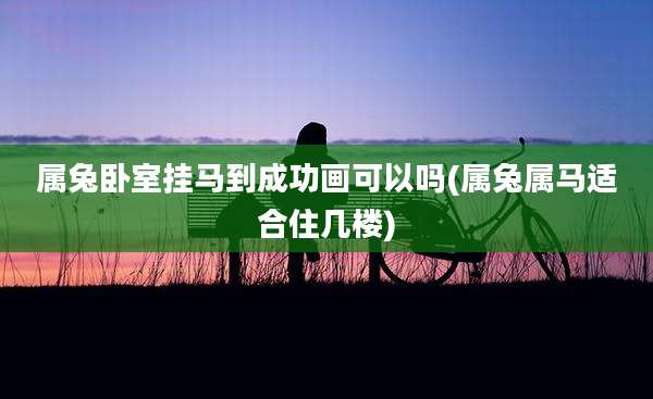 属兔卧室挂马到成功画可以吗(属兔属马适合住几楼)