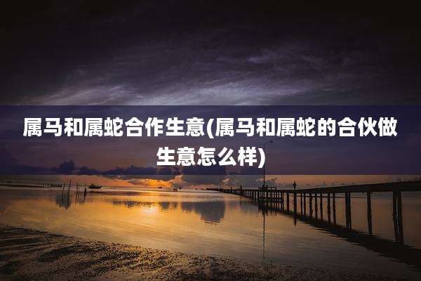 属马和属蛇合作生意(属马和属蛇的合伙做生意怎么样)