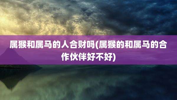 属猴和属马的人合财吗(属猴的和属马的合作伙伴好不好)
