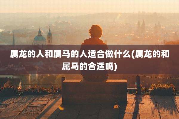 属龙的人和属马的人适合做什么(属龙的和属马的合适吗)