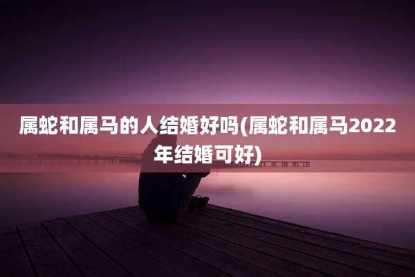 属蛇和属马的人结婚好吗(属蛇和属马2022年结婚可好)