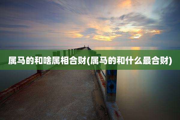 属马的和啥属相合财(属马的和什么最合财)