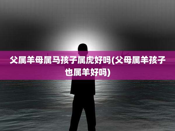 父属羊母属马孩子属虎好吗(父母属羊孩子也属羊好吗)