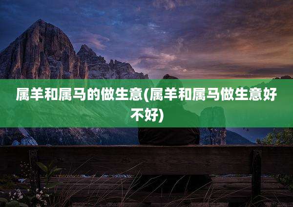 属羊和属马的做生意(属羊和属马做生意好不好)