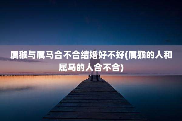 属猴与属马合不合结婚好不好(属猴的人和属马的人合不合)