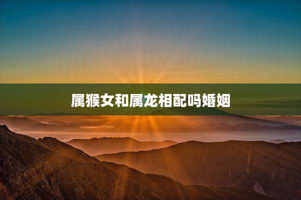 属猴女和属龙相配吗婚姻