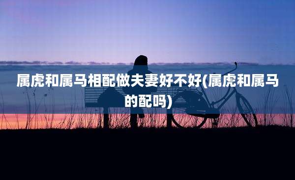 属虎和属马相配做夫妻好不好(属虎和属马的配吗)