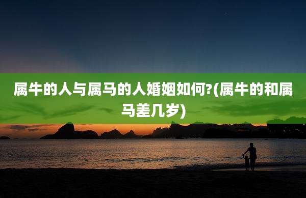 属牛的人与属马的人婚姻如何?(属牛的和属马差几岁)