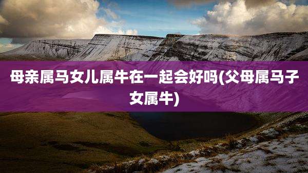 母亲属马女儿属牛在一起会好吗(父母属马子女属牛)