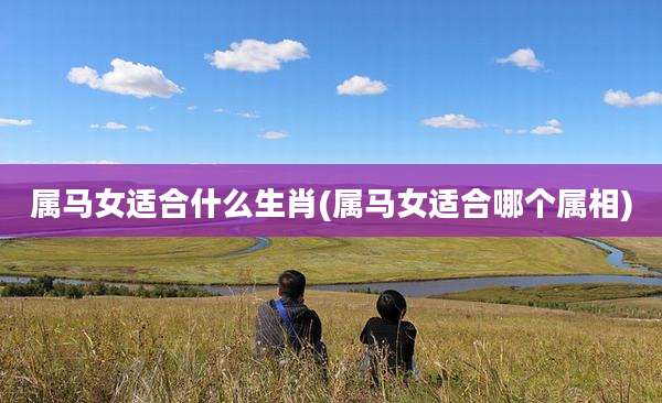 属马女适合什么生肖(属马女适合哪个属相)