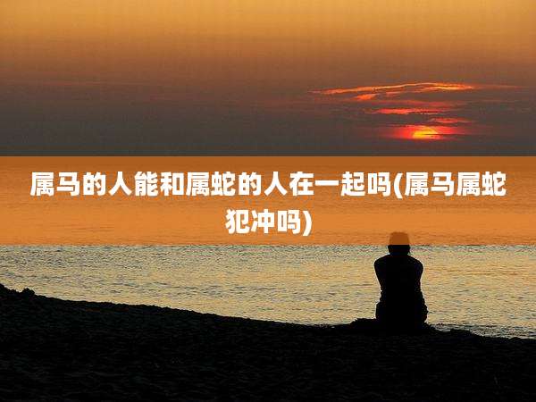 属马的人能和属蛇的人在一起吗(属马属蛇犯冲吗)