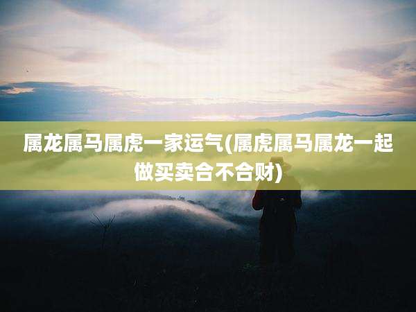 属龙属马属虎一家运气(属虎属马属龙一起做买卖合不合财)