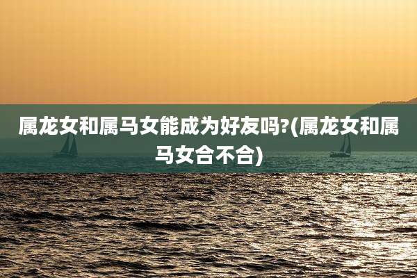 属龙女和属马女能成为好友吗?(属龙女和属马女合不合)