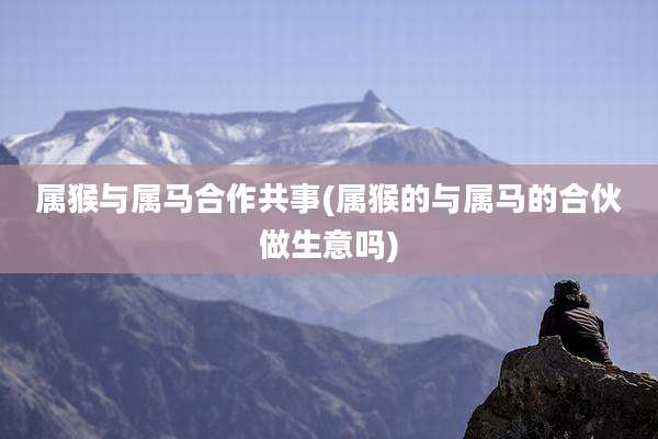 属猴与属马合作共事(属猴的与属马的合伙做生意吗)