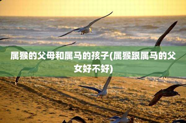 属猴的父母和属马的孩子(属猴跟属马的父女好不好)
