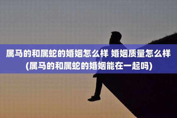 属马的和属蛇的婚姻怎么样 婚姻质量怎么样(属马的和属蛇的婚姻能在一起吗)