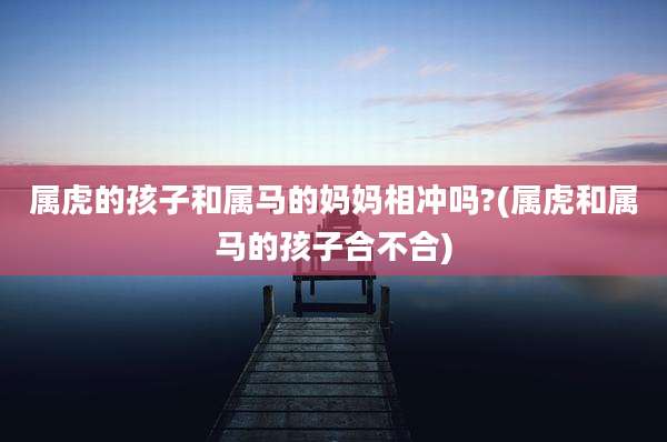 属虎的孩子和属马的妈妈相冲吗?(属虎和属马的孩子合不合)