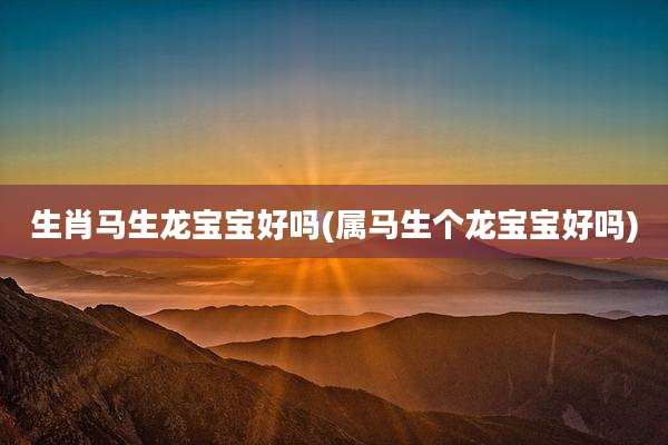 生肖马生龙宝宝好吗(属马生个龙宝宝好吗)