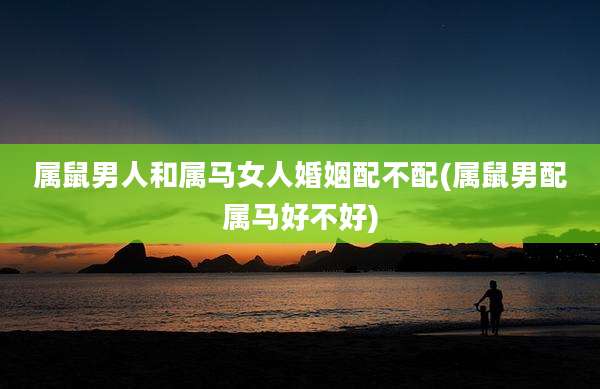 属鼠男人和属马女人婚姻配不配(属鼠男配属马好不好)