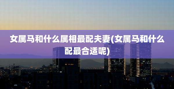 女属马和什么属相最配夫妻(女属马和什么配最合适呢)