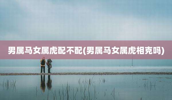 男属马女属虎配不配(男属马女属虎相克吗)