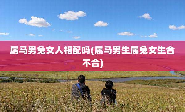 属马男兔女人相配吗(属马男生属兔女生合不合)