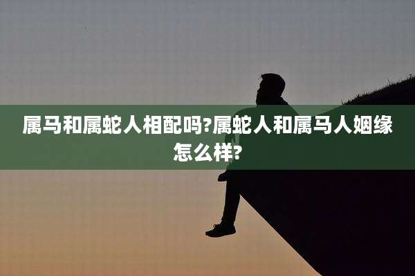 属马和属蛇人相配吗?属蛇人和属马人姻缘怎么样?