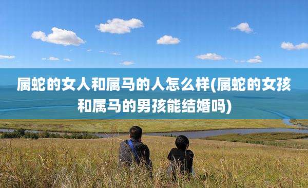 属蛇的女人和属马的人怎么样(属蛇的女孩和属马的男孩能结婚吗)
